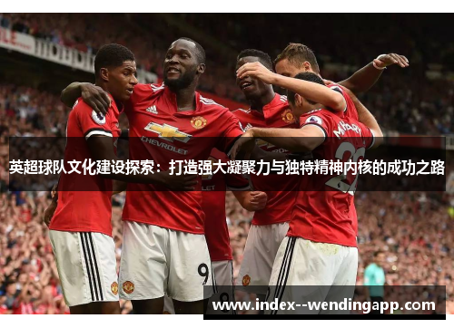 英超球队文化建设探索：打造强大凝聚力与独特精神内核的成功之路