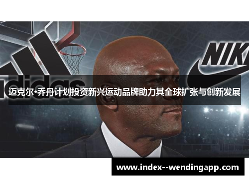迈克尔·乔丹计划投资新兴运动品牌助力其全球扩张与创新发展 迈克尔·乔丹计划投资新兴运动品牌助力其全球扩张与创新发展