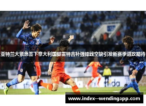 亚特兰大紧急签下意大利国脚雷特吉补强锋线空缺引发新赛季进攻期待 亚特兰大紧急签下意大利国脚雷特吉补强锋线空缺引发新赛季进攻期待