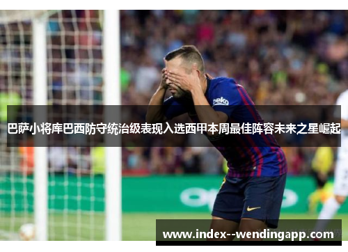 巴萨小将库巴西防守统治级表现入选西甲本周最佳阵容未来之星崛起 巴萨小将库巴西防守统治级表现入选西甲本周最佳阵容未来之星崛起