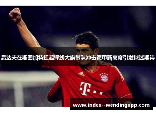 昂达夫在斯图加特扛起锋线大旗带队冲击德甲新高度引发球迷期待 昂达夫在斯图加特扛起锋线大旗带队冲击德甲新高度引发球迷期待