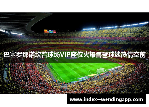巴塞罗那诺坎普球场VIP座位火爆售罄球迷热情空前 巴塞罗那诺坎普球场VIP座位火爆售罄球迷热情空前