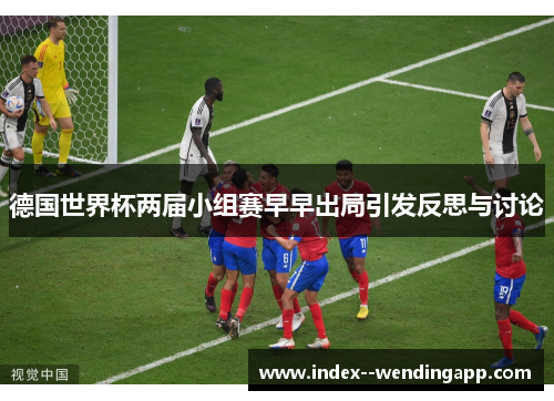 德国世界杯两届小组赛早早出局引发反思与讨论 德国世界杯两届小组赛早早出局引发反思与讨论
