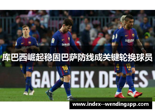 库巴西崛起稳固巴萨防线成关键轮换球员 库巴西崛起稳固巴萨防线成关键轮换球员
