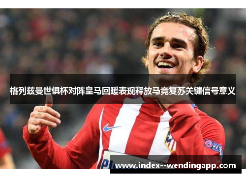 格列兹曼世俱杯对阵皇马回暖表现释放马竞复苏关键信号意义