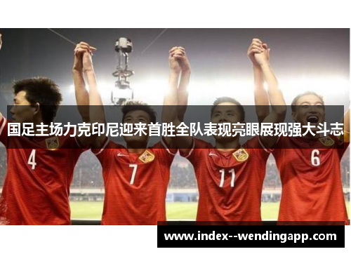 国足主场力克印尼迎来首胜全队表现亮眼展现强大斗志 国足主场力克印尼迎来首胜全队表现亮眼展现强大斗志