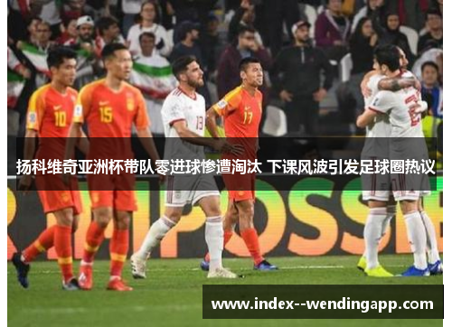 扬科维奇亚洲杯带队零进球惨遭淘汰 下课风波引发足球圈热议 扬科维奇亚洲杯带队零进球惨遭淘汰 下课风波引发足球圈热议