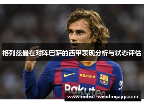 格列兹曼在对阵巴萨的西甲表现分析与状态评估